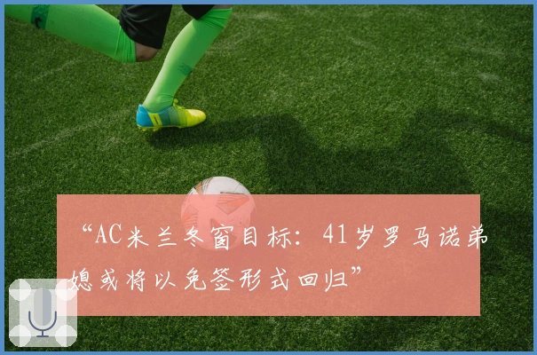 “AC米兰冬窗目标：41岁罗马诺弟媳或将以免签形式回归”