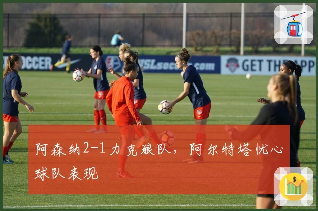 阿森纳2-1力克狼队，阿尔特塔忧心球队表现