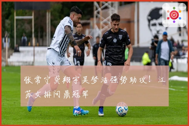 张常宁龚翔宇吴梦洁强势助攻!江苏女排问鼎冠军