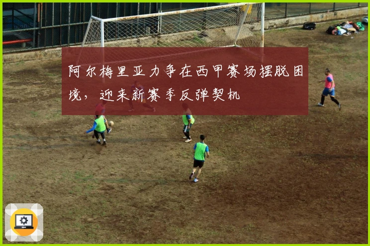 阿尔梅里亚力争在西甲赛场摆脱困境，迎来新赛季反弹契机