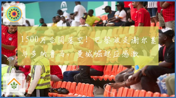 1500万合同落空！巴黎放走谢尔基与多纳鲁马，曼城崛起应感激