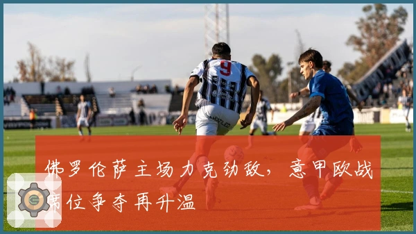 佛罗伦萨主场力克劲敌，意甲欧战席位争夺再升温