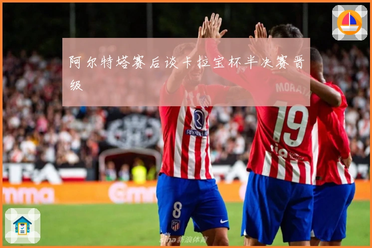 阿尔特塔赛后谈卡拉宝杯半决赛晋级