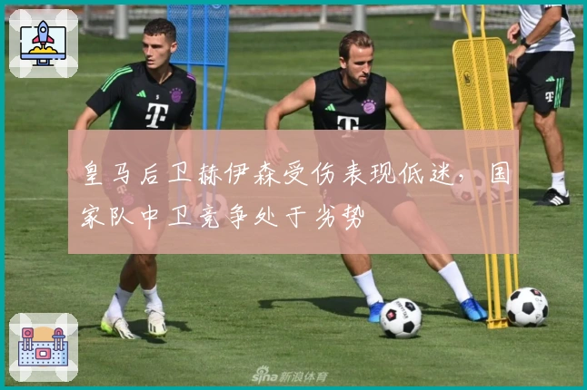 皇马后卫赫伊森受伤表现低迷,国家队中卫竞争处于劣势