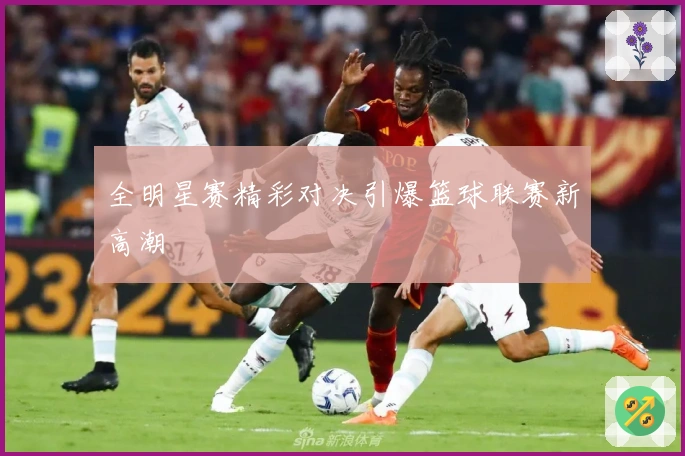 全明星赛精彩对决引爆篮球联赛新高潮