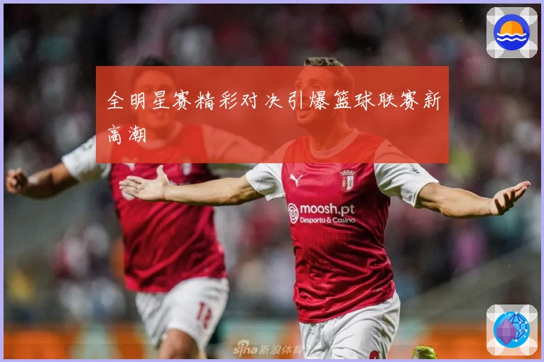 全明星赛精彩对决引爆篮球联赛新高潮