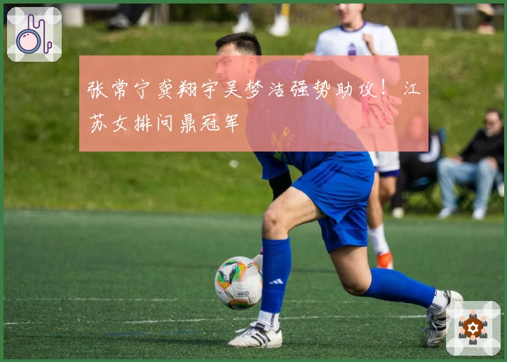 张常宁龚翔宇吴梦洁强势助攻！江苏女排问鼎冠军