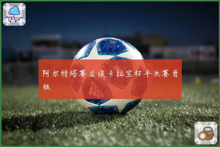 阿尔特塔赛后谈卡拉宝杯半决赛晋级