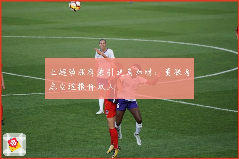 土超劲旅有意引进乌加特，曼联考虑合适报价放人