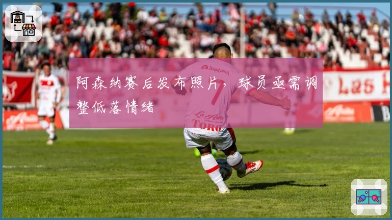 阿森纳赛后发布照片，球员亟需调整低落情绪